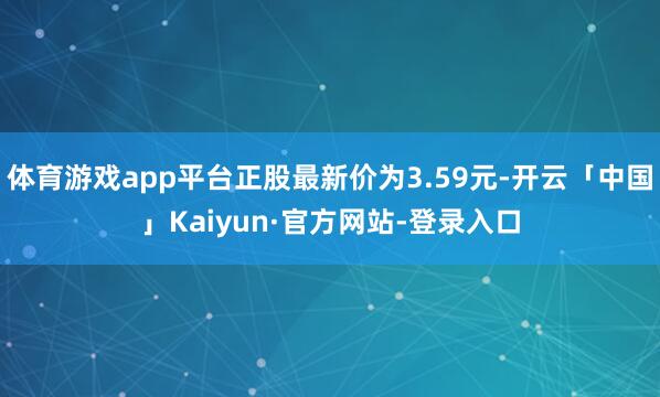 体育游戏app平台正股最新价为3.59元-开云「中国」Kaiyun·官方网站-登录入口