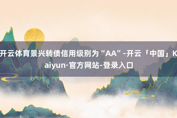 开云体育景兴转债信用级别为“AA”-开云「中国」Kaiyun·官方网站-登录入口