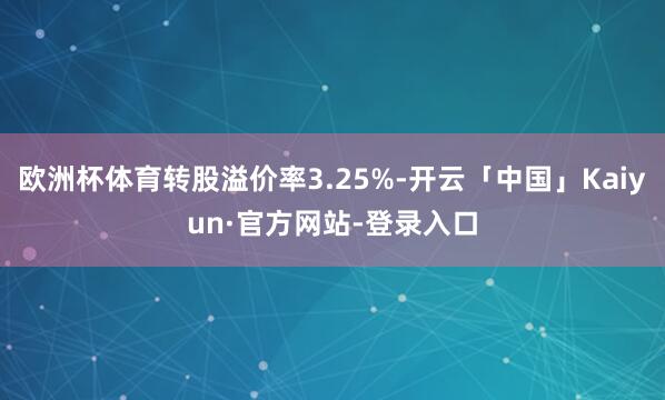 欧洲杯体育转股溢价率3.25%-开云「中国」Kaiyun·官方网站-登录入口