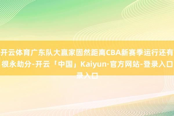 开云体育广东队大赢家固然距离CBA新赛季运行还有很永劫分-开云「中国」Kaiyun·官方网站-登录入口
