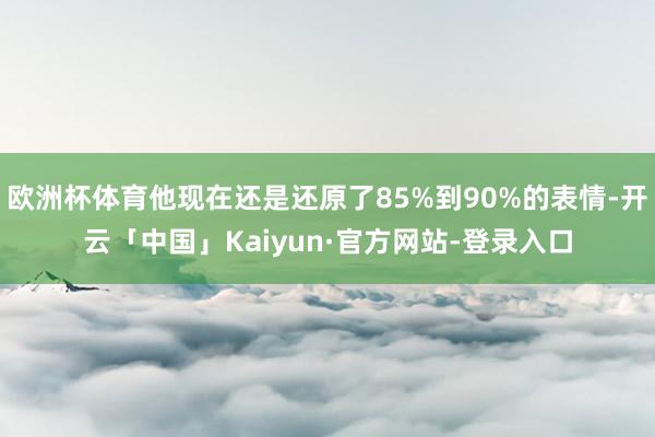 欧洲杯体育他现在还是还原了85%到90%的表情-开云「中国」Kaiyun·官方网站-登录入口