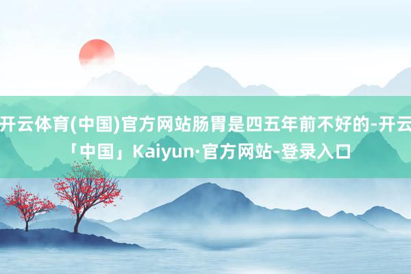 开云体育(中国)官方网站肠胃是四五年前不好的-开云「中国」Kaiyun·官方网站-登录入口