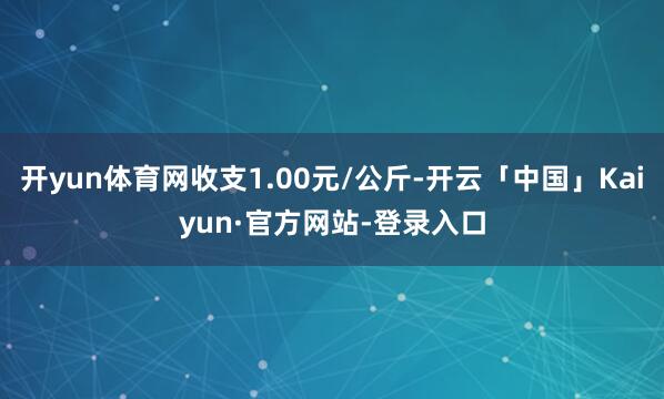 开yun体育网收支1.00元/公斤-开云「中国」Kaiyun·官方网站-登录入口