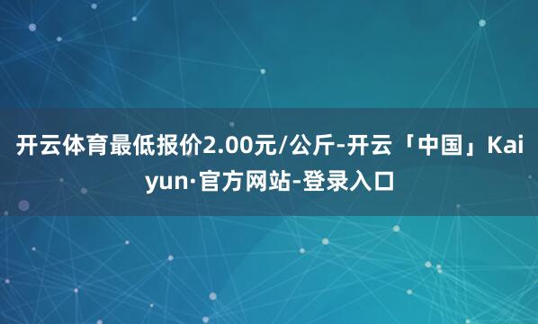 开云体育最低报价2.00元/公斤-开云「中国」Kaiyun·官方网站-登录入口