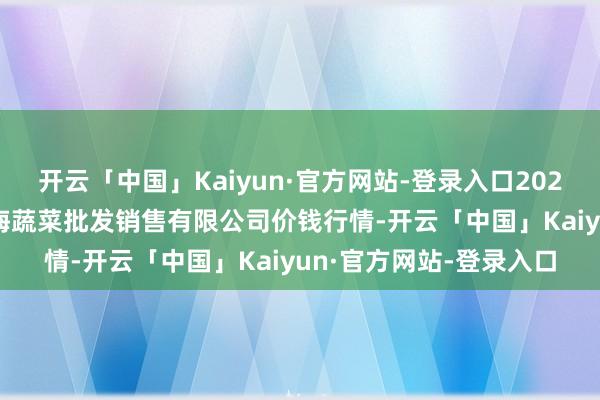 开云「中国」Kaiyun·官方网站-登录入口2025年9月27日孝义市绿海蔬菜批发销售有限公司价钱行情-开云「中国」Kaiyun·官方网站-登录入口