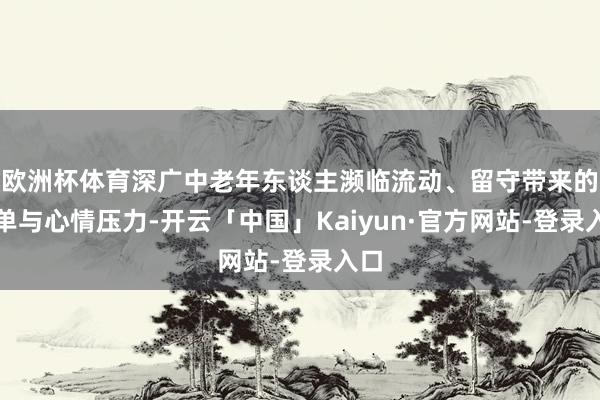 欧洲杯体育深广中老年东谈主濒临流动、留守带来的孤单与心情压力-开云「中国」Kaiyun·官方网站-登录入口