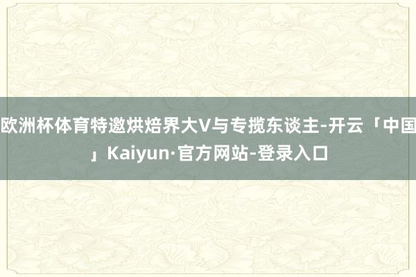 欧洲杯体育特邀烘焙界大V与专揽东谈主-开云「中国」Kaiyun·官方网站-登录入口