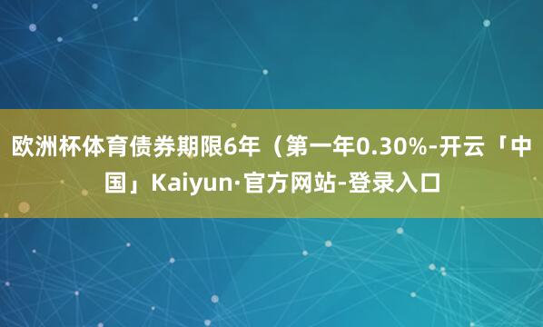 欧洲杯体育债券期限6年（第一年0.30%-开云「中国」Kaiyun·官方网站-登录入口