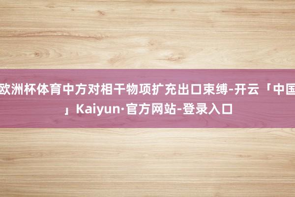 欧洲杯体育中方对相干物项扩充出口束缚-开云「中国」Kaiyun·官方网站-登录入口
