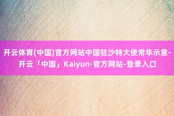 开云体育(中国)官方网站　　中国驻沙特大使常华示意-开云「中国」Kaiyun·官方网站-登录入口