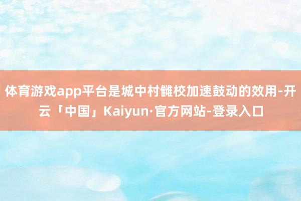 体育游戏app平台是城中村雠校加速鼓动的效用-开云「中国」Kaiyun·官方网站-登录入口