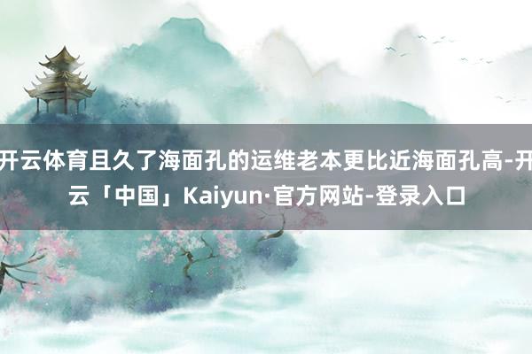 开云体育且久了海面孔的运维老本更比近海面孔高-开云「中国」Kaiyun·官方网站-登录入口