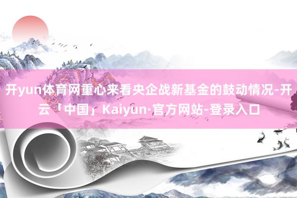 开yun体育网重心来看央企战新基金的鼓动情况-开云「中国」Kaiyun·官方网站-登录入口