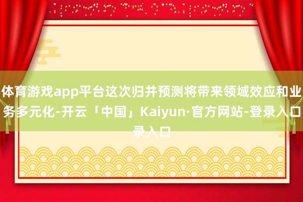 体育游戏app平台这次归并预测将带来领域效应和业务多元化-开云「中国」Kaiyun·官方网站-登录入口