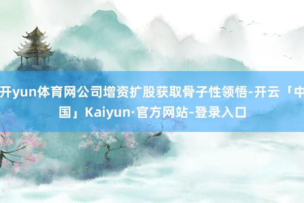 开yun体育网公司增资扩股获取骨子性领悟-开云「中国」Kaiyun·官方网站-登录入口