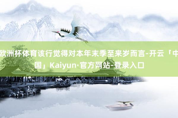 欧洲杯体育该行觉得对本年末季至来岁而言-开云「中国」Kaiyun·官方网站-登录入口