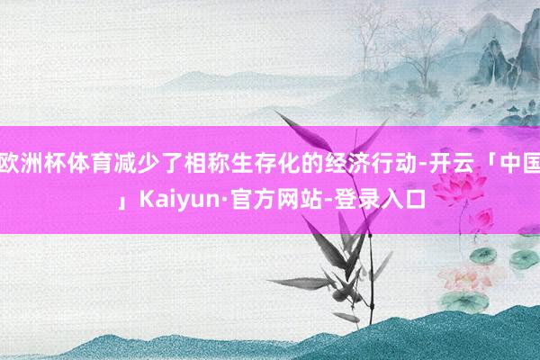 欧洲杯体育减少了相称生存化的经济行动-开云「中国」Kaiyun·官方网站-登录入口