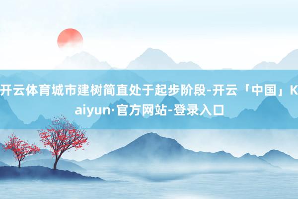 开云体育城市建树简直处于起步阶段-开云「中国」Kaiyun·官方网站-登录入口