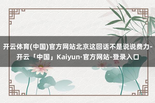 开云体育(中国)官方网站北京这回话不是说说费力-开云「中国」Kaiyun·官方网站-登录入口