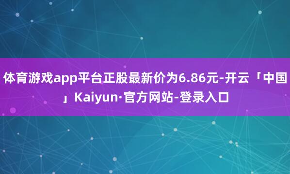 体育游戏app平台正股最新价为6.86元-开云「中国」Kaiyun·官方网站-登录入口