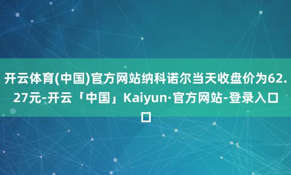 开云体育(中国)官方网站纳科诺尔当天收盘价为62.27元-开云「中国」Kaiyun·官方网站-登录入口