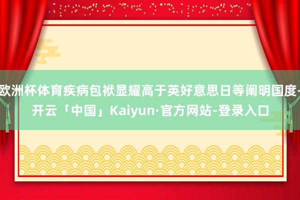 欧洲杯体育疾病包袱显耀高于英好意思日等阐明国度-开云「中国」Kaiyun·官方网站-登录入口