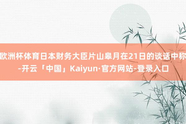 欧洲杯体育日本财务大臣片山皋月在21日的谈话中称-开云「中国」Kaiyun·官方网站-登录入口