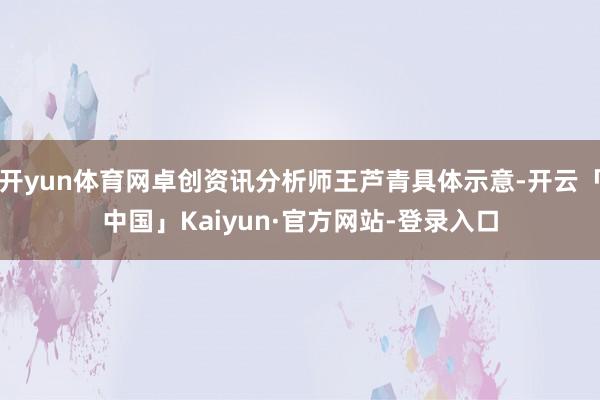 开yun体育网卓创资讯分析师王芦青具体示意-开云「中国」Kaiyun·官方网站-登录入口
