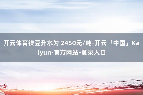 开云体育镍豆升水为 2450元/吨-开云「中国」Kaiyun·官方网站-登录入口