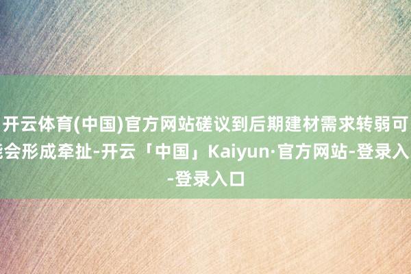 开云体育(中国)官方网站磋议到后期建材需求转弱可能会形成牵扯-开云「中国」Kaiyun·官方网站-登录入口