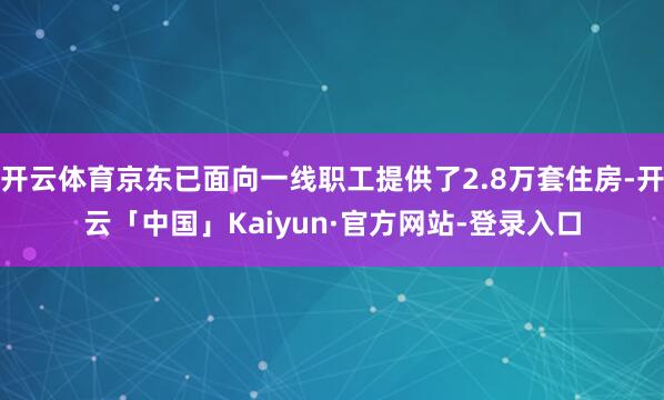 开云体育京东已面向一线职工提供了2.8万套住房-开云「中国」Kaiyun·官方网站-登录入口
