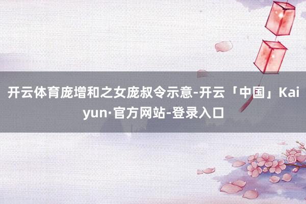 开云体育庞增和之女庞叔令示意-开云「中国」Kaiyun·官方网站-登录入口