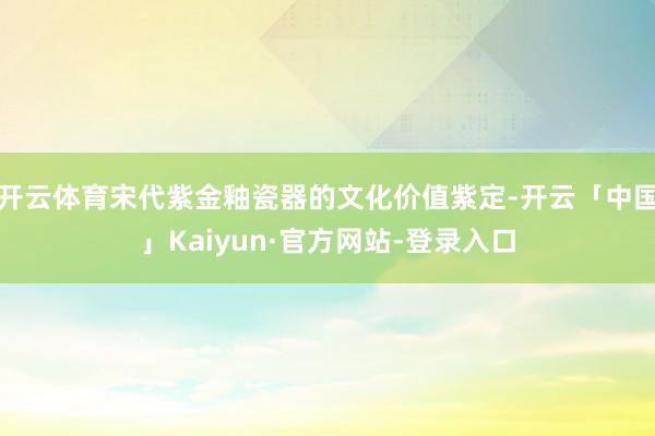 开云体育宋代紫金釉瓷器的文化价值紫定-开云「中国」Kaiyun·官方网站-登录入口