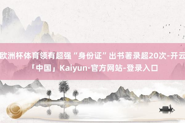 欧洲杯体育领有超强“身份证”出书著录超20次-开云「中国」Kaiyun·官方网站-登录入口