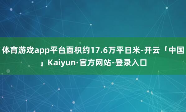 体育游戏app平台面积约17.6万平日米-开云「中国」Kaiyun·官方网站-登录入口