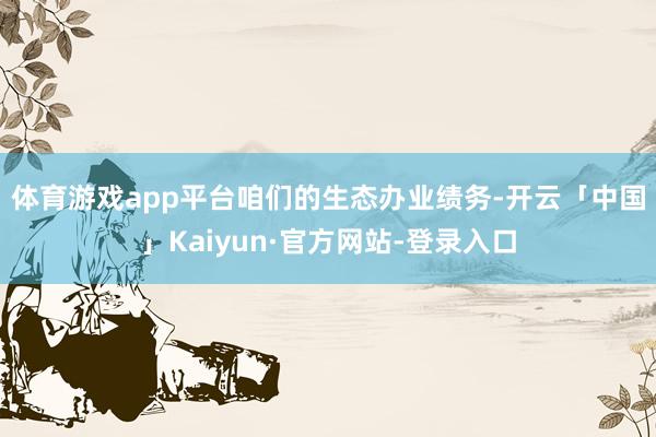 体育游戏app平台 咱们的生态办业绩务-开云「中国」Kaiyun·官方网站-登录入口