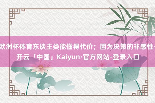 欧洲杯体育东谈主类能懂得代价；因为决策的非感性-开云「中国」Kaiyun·官方网站-登录入口