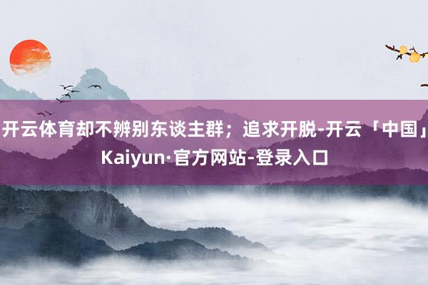 开云体育却不辨别东谈主群;追求开脱-开云「中国」Kaiyun·官方网站-登录入口