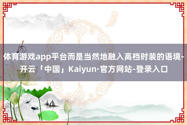 体育游戏app平台而是当然地融入高档时装的语境-开云「中国」Kaiyun·官方网站-登录入口