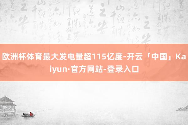 欧洲杯体育最大发电量超115亿度-开云「中国」Kaiyun·官方网站-登录入口