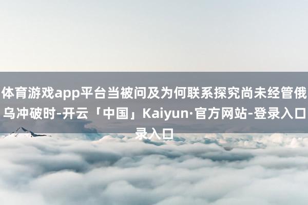 体育游戏app平台当被问及为何联系探究尚未经管俄乌冲破时-开云「中国」Kaiyun·官方网站-登录入口