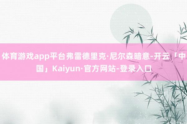 体育游戏app平台弗雷德里克·尼尔森暗意-开云「中国」Kaiyun·官方网站-登录入口