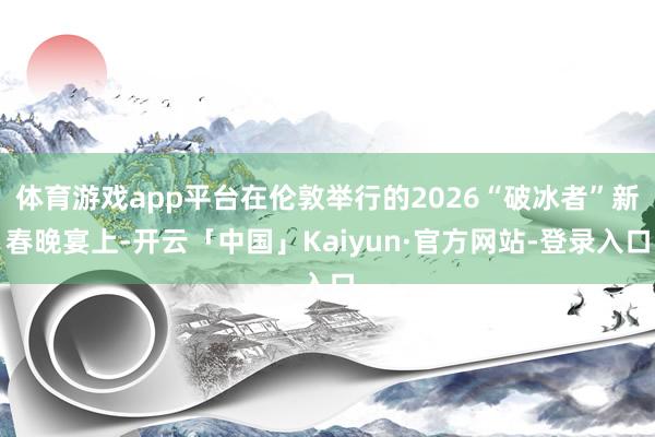 体育游戏app平台在伦敦举行的2026“破冰者”新春晚宴上-开云「中国」Kaiyun·官方网站-登录入口