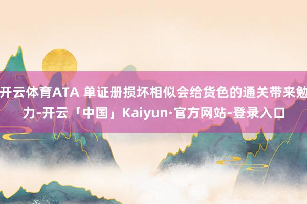 开云体育ATA 单证册损坏相似会给货色的通关带来勉力-开云「中国」Kaiyun·官方网站-登录入口