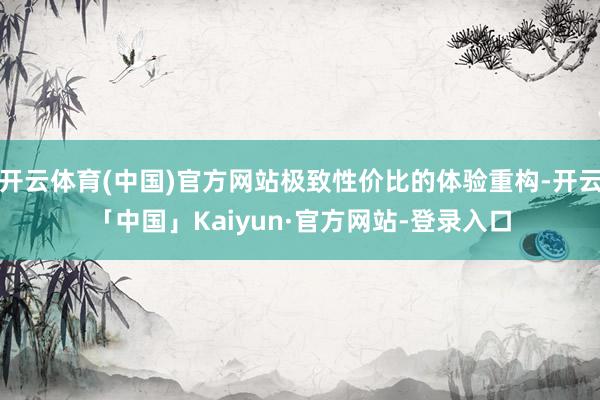 开云体育(中国)官方网站极致性价比的体验重构-开云「中国」Kaiyun·官方网站-登录入口