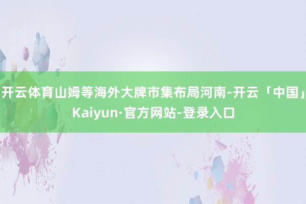 开云体育山姆等海外大牌市集布局河南-开云「中国」Kaiyun·官方网站-登录入口