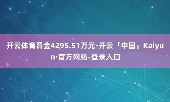 开云体育罚金4295.51万元-开云「中国」Kaiyun·官方网站-登录入口