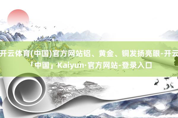 开云体育(中国)官方网站铝、黄金、铜发扬亮眼-开云「中国」Kaiyun·官方网站-登录入口