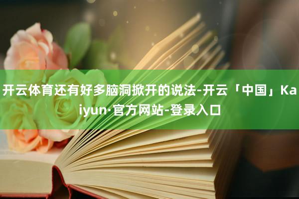 开云体育还有好多脑洞掀开的说法-开云「中国」Kaiyun·官方网站-登录入口