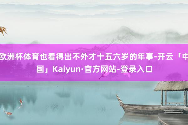 欧洲杯体育也看得出不外才十五六岁的年事-开云「中国」Kaiyun·官方网站-登录入口
